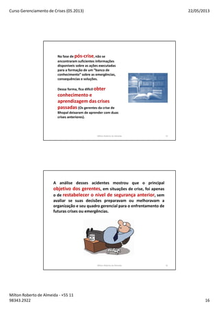 Curso Gerenciamento de Crises (05.2013) 22/05/2013
Milton Roberto de Almeida - +55 11
98343.2922 16
Milton Roberto de Almeida 31
Na fase de pós-crise, não se
encontraram suficientes informações
disponíveis sobre as ações executadas
para a formação de um “banco de
conhecimento” sobre as emergências,
consequências e soluções.
Dessa forma, fica difícil obter
conhecimento e
aprendizagem das crises
passadas (Os gerentes da crise de
Bhopal deixaram de aprender com duas
crises anteriores).
Milton Roberto de Almeida 32
A análise desses acidentes mostrou que o principal
objetivo dos gerentes, em situações de crise, foi apenas
o de restabelecer o nivel de segurança anterior, sem
avaliar se suas decisões preparavam ou melhoravam a
organização e seu quadro gerencial para o enfrentamento de
futuras crises ou emergências.
 