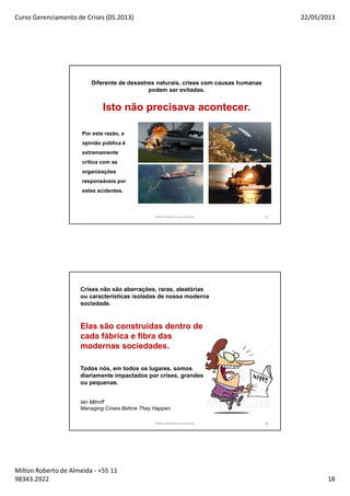 Curso Gerenciamento de Crises (05.2013) 22/05/2013
Milton Roberto de Almeida - +55 11
98343.2922 18
35
Diferente de desastres naturais, crises com causas humanas
podem ser evitadas.
Isto não precisava acontecer.
Por esta razão, a
opinião pública é
extremamente
crítica com as
organizações
responsáveis por
estes acidentes.
Milton Roberto de Almeida
36
Crises não são aberrações, raras, aleatórias
ou características isoladas de nossa moderna
sociedade.
Elas são construídas dentro de
cada fábrica e fibra das
modernas sociedades.
Todos nós, em todos os lugares, somos
diariamente impactados por crises, grandes
ou pequenas.
Ian Mitroff
Managing Crises Before They Happen
Milton Roberto de Almeida
 