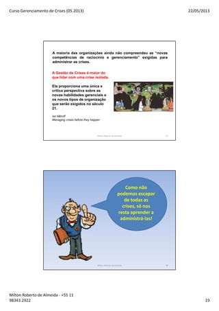 Curso Gerenciamento de Crises (05.2013) 22/05/2013
Milton Roberto de Almeida - +55 11
98343.2922 19
37
A maioria das organizações ainda não compreendeu as “novas
competências de raciocínio e gerenciamento” exigidas para
administrar as crises.
A Gestão de Crises é maior do
que lidar com uma crise isolada.
Ela proporciona uma única e
crítica perspectiva sobre as
novas habilidades gerenciais e
os novos tipos de organização
que serão exigidos no século
21.
Ian Mitroff
Managing crises before they happen
Milton Roberto de Almeida
Como não
podemos escapar
de todas as
crises, só nos
resta aprender a
administrá-las!
Milton Roberto de Almeida 38
 