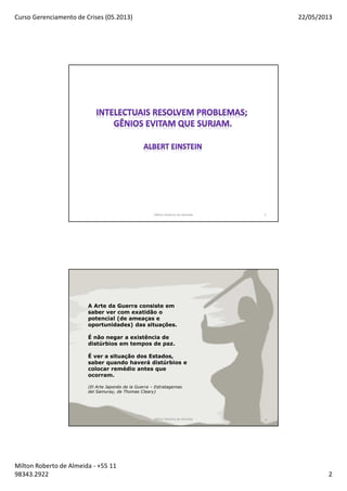Curso Gerenciamento de Crises (05.2013) 22/05/2013
Milton Roberto de Almeida - +55 11
98343.2922 2
Milton Roberto de Almeida 3
Milton Roberto de Almeida 4
A Arte da Guerra consiste em
saber ver com exatidão o
potencial (de ameaças e
oportunidades) das situações.
É não negar a existência de
distúrbios em tempos de paz.
É ver a situação dos Estados,
saber quando haverá distúrbios e
colocar remédio antes que
ocorram.
(El Arte Japonés de la Guerra – Estratagemas
del Samuray, de Thomas Cleary)
 