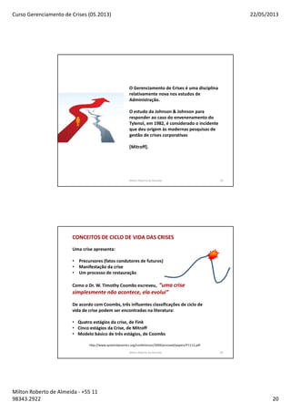Curso Gerenciamento de Crises (05.2013) 22/05/2013
Milton Roberto de Almeida - +55 11
98343.2922 20
O Gerenciamento de Crises é uma disciplina
relativamente nova nos estudos de
Administração.
O estudo da Johnson & Johnson para
responder ao caso do envenenamento do
Tylenol, em 1982, é considerado o incidente
que deu origem às modernas pesquisas de
gestão de crises corporativas
[Mitroff].
Milton Roberto de Almeida 39
Milton Roberto de Almeida 40
Uma crise apresenta:
• Precursores (fatos condutores de futuros)
• Manifestação da crise
• Um processo de restauração
Como o Dr. W. Timothy Coombs escreveu, “uma crise
simplesmente não acontece, ela evolui”
De acordo com Coombs, três influentes classificações de ciclo de
vida de crise podem ser encontradas na literatura:
• Quatro estágios da crise, de Fink
• Cinco estágios da Crise, de Mitroff
• Modelo básico de três estágios, de Coombs
CONCEITOS DE CICLO DE VIDA DAS CRISES
http://www.systemdynamics.org/conferences/2009/proceed/papers/P1112.pdf
 