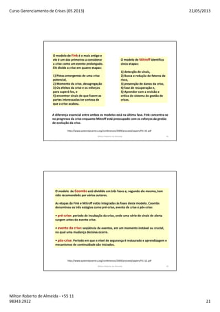 Curso Gerenciamento de Crises (05.2013) 22/05/2013
Milton Roberto de Almeida - +55 11
98343.2922 21
Milton Roberto de Almeida 41
O modelo de Fink é o mais antigo e
ele é um dos primeiros a considerar
a crise como um evento prolongado.
Ele divide a crise em quatro etapas:
1) Pistas emergentes de uma crise
potencial,
2) Momento da crise, desagregação
3) Os efeitos da crise e os esforços
para superá-los, e
4) encontrar sinais de que fazem as
partes interessadas ter certeza de
que a crise acabou.
O modelo de Mitroff identifica
cinco etapas:
1) detecção de sinais,
2) Busca e redução de fatores de
risco,
3) prevenção de danos da crise,
4) fase de recuperação e,
5) Aprender com a revisão e
crítica do sistema de gestão de
crises.
A diferença essencial entre ambos os modelos está na última fase. Fink concentra-se
no progresso da crise enquanto Mitroff está preocupado com os esforços da gestão
de evolução da crise.
http://www.systemdynamics.org/conferences/2009/proceed/papers/P1112.pdf
Milton Roberto de Almeida 42
O modelo de Coombs está dividido em três fases e, segundo ele mesmo, tem
sido recomendado por vários autores.
As etapas da Fink e Mitroff estão integradas às fases deste modelo. Coombs
denominou os três estágios como pré-crise, evento de crise e pós-crise:
• pré-crise: período de incubação da crise, onde uma série de sinais de alerta
surgem antes do evento crise.
• evento da crise: seqüência de eventos, em um momento instável ou crucial,
no qual uma mudança decisiva ocorre.
• pós-crise: Período em que o nível de segurança é restaurado e aprendizagem e
mecanismos de continuidade são iniciados.
http://www.systemdynamics.org/conferences/2009/proceed/papers/P1112.pdf
 