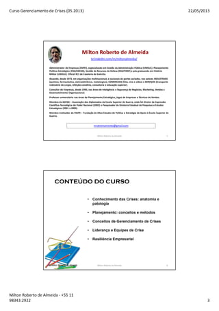 Curso Gerenciamento de Crises (05.2013) 22/05/2013
Milton Roberto de Almeida - +55 11
98343.2922 3
Milton Roberto de Almeida 5
Milton Roberto de Almeida
Administrador de Empresas (FAPEI), especializado em Gestão da Administração Pública (UNISUL), Planejamento
Político-Estratégico (ESG/ADESG), Gestão de Recursos de Defesa (ESG/FIESP) e pós-graduando em História
Militar (UNISUL). Oficial R/2 de Cavalaria do Exército.
Atuando, desde 1973, em organizações multinacionais e nacionais de portes variados, nos setores INDUSTRIAIS
(químico, farmacêutico, eletroeletrônico, metalúrgico), COMERCIAIS (foto, cine e vídeo) e SERVIÇOS (transporte
rodoviário de cargas, refeição-convênio, consultoria e educação superior).
Consultor de Empresas, desde 1990, nas áreas de Inteligência e Segurança de Negócios, Marketing, Vendas e
Desenvolvimento Organizacional.
Professor universitário nas áreas de Planejamento Estratégico, Jogos de Empresas e Técnicas de Vendas.
Membro da ADESG – Associação dos Diplomados da Escola Superior de Guerra, onde foi Diretor da Expressão
Científica-Tecnológica do Poder Nacional (2002) e Pesquisador da Diretoria Estadual de Pesquisas e Estudos
Estratégicos (2001 a 2005).
Membro instituidor da FAEPE – Fundação de Altos Estudos de Política e Estratégia de Apoio à Escola Superior de
Guerra.
mratreinamento@gmail.com
br.linkedin.com/in/miltonalmeida/
6
CONTEÚDO DO CURSO
• Conhecimento das Crises: anatomia e
patologia
• Planejamento: conceitos e métodos
• Conceitos de Gerenciamento de Crises
• Liderança e Equipes de Crise
• Resiliência Empresarial
By Milton Roberto de Almeida Milton Roberto de Almeida 6
 