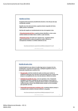 Curso Gerenciamento de Crises (05.2013) 22/05/2013
Milton Roberto de Almeida - +55 11
98343.2922 31
Milton Roberto de Almeida 61
http://www.systemdynamics.org/conferences/2009/proceed/papers/P1112.pdf
Gestão na Crise:
Os gestores têm de executar procedimentos durante a crise até que esta seja
considerada resolvida.
Quando uma crise está ocorrendo, os gestores devem responder de forma
rápida, precisa e consistente.
Esta fase diz respeito ao reconhecimento da crise e da resposta à crise:
• Reconhecimento da Crise: os gestores devem identificar a crise e como
eventos evoluem, de modo a fazer o melhor a cada momento.
• Resposta à Crise: de acordo com o tipo de crise , os gestores devem
seguir procedimentos ou planos de gestão de modo a diminuir as
consequências imediatas e os efeitos colaterais da crise.
Milton Roberto de Almeida 62
http://www.systemdynamics.org/conferences/2009/proceed/papers/P1112.pdf
Gestão de pós-crise:
A administração tem que colocar em ações lugar para se recuperar da crise,
considerando: o processo de recuperação, a avaliação da gestão de crises e a
preparação da gestão para a próxima crise.
• Recuperação: esta fase consiste de acções corretivas para resolver os
problemas criado pela crise. Esta fase é mais demorada do que o evento crise
porque as conseqüências de uma crise são extensos e difíceis de resolver.
• Avaliação da gestão de crises: uma vez superada a crise, é importante
investigá-la, de modo a entender por que isso aconteceu e como evitar ou
mitigar se voltar a acontecer. Os gestores devem analisar os procedimentos e
melhorá-los para o futuro. Eles também devem estudar os erros cometidos
para aprender com eles.
• Preparação gerencial para a próxima crise: os gestores devem começar a
se preparar para a próxima crise para melhorar a sua gestão.
 