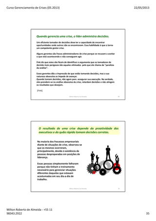 Curso Gerenciamento de Crises (05.2013) 22/05/2013
Milton Roberto de Almeida - +55 11
98343.2922 35
Milton Roberto de Almeida 69
Quando gerencia uma crise, o líder administra decisões.
Um eficiente tomador de decisões deve ter a capacidade de encontrar
oportunidades onde outros não as encontraram. Essa habilidade é que o torna
um competente gestor crise.
Alguns gerentes são fracos administradores de crise porque se recusam a aceitar
o que está acontecendo e não conseguem agir.
Fink diz que estes são fáceis de identificar e argumenta que os tomadores de
decisão mais perigosos são aqueles vitimados pelo que ele chama de "paralisia
da análise".
Esses gerentes dão a impressão de que estão tomando decisões, mas a sua
natureza obsessiva os impede de avançar.
Quando tomam decisões, não agem para assegurar sua execução. Na verdade,
eles prendem-se na análise obsessiva da crise, retardam decisões e não atingem
os resultados que desejam.
[Fink].
Milton Roberto de Almeida 70
Na maioria dos fracassos empresariais
diante de situações de crise, observou-se
que os mesmos ocorreram,
principalmente, devido à existência de
pessoas despreparadas em posições de
liderança.
Essas pessoas simplesmente falharam
porque não tinham o treinamento
necessário para gerenciar situações
diferentes daquelas que estavam
acostumadas em seu dia-a-dia de
trabalho.
O resultado de uma crise depende da proatividade dos
executivos e do quão rápido tomam decisões corretas.
 
