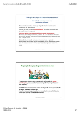 Curso Gerenciamento de Crises (05.2013) 22/05/2013
Milton Roberto de Almeida - +55 11
98343.2922 37
Milton Roberto de Almeida 73
A necessidade de construir uma equipe de gestão de crise é tomada como
fundamental por vários autores.
Deve ser um grupo que reuna várias habilidades, não ficando aprisionado pela
percepção de uma única pessoa.
Diferentes tipos de crises requerem diferentes tipos de conhecimentos –
financeiros, mercadológicos, técnicos, jurídicos, etc. - mas deve haver um núcleo
permanente, que pode incluir tanto o CEO como quaisquer outras pessoas de valor
para a solução da crise.
Elaboração de uma lista de nomes a serem acrescentados à equipe de
gerenciamento de crise deve ser uma prioridade do núcleo, de modo que quando a
crise vier exista uma demora mínima no contato entre as pessoas necessárias.
[Fink]
Formação do Grupo de Gerenciamento de Crises
Fator crítico de sucesso: pessoas com as
competências adequadas
Milton Roberto de Almeida 74
Preparação da equipe de gerenciamento de crises
É importante se preparar para crises através da formação de equipe
multidisciplinar, coesa e confiante, com competências compatíveis com a
crise específica.
Isto é feito através de exercícios como: simulações de crises, representação
de papéis, advogado do diabo, etc.
Dessa forma os participantes adquirem os conhecimentos e habilidades
necessários para agir nos momentos de crise.
 