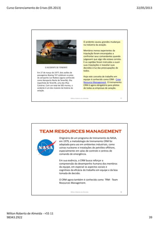 Curso Gerenciamento de Crises (05.2013) 22/05/2013
Milton Roberto de Almeida - +55 11
98343.2922 39
77
O acidente causou grandes mudanças
na indústria da aviação.
Membros menos experientes da
tripulação foram encorajados a
confrontar seus comandantes quando
julgassem que algo não estava correto.
E os capitães foram instruidos a ouvir
suas tripulações e reavaliar suas
decisões à luz das preocupações de
todos.
Hoje este conceito de trabalho em
equipe é conhecido como CRM - Crew
Resource Management. O treinamento
CRM é agora obrigatório para pilotos
de todas as empresas de aviação.
O ACIDENTE DE TENERIFE
Em 27 de março de 1977, dois aviões de
passageiros Boeing 747 colidiram na pista
do aeroporto Los Rodeos (agora conhecido
como Aeroporto Norte de Tenerife), ilha
espanhola de Tenerife, uma das Ilhas
Canárias. Com um total de 583 mortos, o
acidente é um dos maiores da história da
aviação.
Milton Roberto de Almeida 77
78Milton Roberto de Almeida 78
TEAM RESOURCES MANAGEMENTTEAM RESOURCES MANAGEMENTTEAM RESOURCES MANAGEMENTTEAM RESOURCES MANAGEMENT
Originário de um programa de treinamento da NASA,
em 1979, a metodologia de treinamento CRM foi
adaptada para uso em ambientes industriais, como
usinas nucleares e instalações de petróleo offshore,
especialmente em salas de controle e centros de
comando de emergência.
Em sua essência, o CRM busca reforçar a
compreensão do desempenho humano dos membros
da equipe, em especial os aspectos sociais e
cognitivos da eficácia do trabalho em equipe e da boa
tomada de decisão.
O CRM agora também é conhecido como TRM - Team
Resources Management.
 