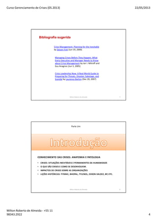 Curso Gerenciamento de Crises (05.2013) 22/05/2013
Milton Roberto de Almeida - +55 11
98343.2922 4
7
Bibliografia sugerida
Crisis Management: Planning for the Inevitable
by Steven Fink (Jun 19, 2000)
Managing Crises Before They Happen: What
Every Executive and Manager Needs to Know
about Crisis Management by Ian I. Mitroff and
Gus Anagnos (Jun 5, 2005)
Crisis Leadership Now: A Real-World Guide to
Preparing for Threats, Disaster, Sabotage, and
Scandal by Laurence Barton (Dec 20, 2007)
Milton Roberto de Almeida 7
Parte Um
CONHECIMENTO DAS CRISES: ANATOMIA E PATOLOGIA
• CRISES: SITUAÇÕES INEVITÁVEIS E PERMANENTES DA HUMANIDADE
• O QUE SÃO CRISES E COMO SE DESENVOLVEM.
• IMPACTOS DE CRISES SOBRE AS ORGANIZAÇÕES
• LIÇÕES HISTÓRICAS: TITANIC, BHOPAL, TYLENOL, EXXON VALDEZ, BP, ETC.
Milton Roberto de Almeida 8
 