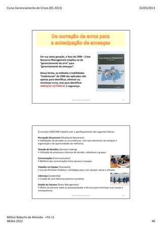 Curso Gerenciamento de Crises (05.2013) 22/05/2013
Milton Roberto de Almeida - +55 11
98343.2922 40
Milton Roberto de Almeida 79
Em sua sexta geração, o foco do CRM – Crew
Resource Management ampliou-se do
“gerenciamento do erro” para
“gerenciamento de ameaças”.
Dessa forma, os métodos e habilidades
“tradicionais” do CRM são aplicados não
apenas para identificar, eliminar ou
minimizar erros, mas para identificar
AMEAÇAS SISTÊMICAS à segurança.
O conceito CRM/TRM trabalha com o aperfeiçoamento dos seguintes fatores:
Percepção Situacional (Situational Awareness)
• Habilidades de perceber as circunstâncias, com seus elementos de ameaças à
organização e de oportunidades de melhorias.
Tomada de Decisões (Decision-making)
• Utilização de processos e técnicas de decisão, individuais e grupais.
Comunicações (Communication)
• Melhoria das comunicações entre pessoas e equipes.
Trabalho em Equipe (Teamwork)
• Uso de eficientes modelos e estratégias para criar equipes coesas e eficazes.
Liderança (Leadership)
• Criação de uma liderança positiva e proativa.
Gestão do Estresse (Stress Management)
• Efeitos do estresse sobre as pessoas/equipe e técnicas para minimizar suas causas e
consequências.
Milton Roberto de Almeida 80
 