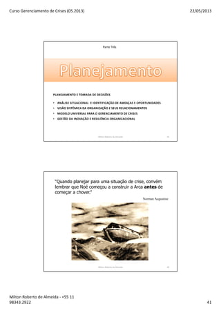 Curso Gerenciamento de Crises (05.2013) 22/05/2013
Milton Roberto de Almeida - +55 11
98343.2922 41
Parte Três
PLANEJAMENTO E TOMADA DE DECISÕES
• ANÁLISE SITUACIONAL E IDENTIFICAÇÃO DE AMEAÇAS E OPORTUNIDADES
• VISÃO SISTÊMICA DA ORGANIZAÇÃO E SEUS RELACIONAMENTOS
• MODELO UNIVERSAL PARA O GERENCIAMENTO DE CRISES
• GESTÃO DA INOVAÇÃO E RESILIÊNCIA ORGANIZACIONAL
Milton Roberto de Almeida 81
“Quando planejar para uma situação de crise, convém
lembrar que Noé começou a construir a Arca antes de
começar a chover.”
Norman Augustine
Milton Roberto de Almeida 82
 