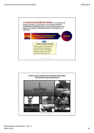 Curso Gerenciamento de Crises (05.2013) 22/05/2013
Milton Roberto de Almeida - +55 11
98343.2922 42
Milton Roberto de Almeida 83
Um PLANO DE GESTÃO DE CRISES é um componente de
tomada de decisões e comunicações de um abrangente PLANO DE
CONTINUAÇÃO DE NEGÓCIOS (ou BCP – Business Continuity Plan), que
engloba as estratégias de DESENVOLVIMENTO e SEGURANÇA de uma
organização.
PROJETOS DE DESENVOLVIMENTO E
SEGURANÇA DOS NEGÓCIOS
MERCADO
PLANO DE GESTÃO DE CRISES
Políticas, atores e procedimentos
para identificação, prevenção,
resposta a crises e emergências.
Plano de contato com a mídia
durante um evento de crise.
84
PARA QUAIS AMEAÇAS/OPORTUNIDADES
DEVEMOS NOS PREPARAR?
Milton Roberto de Almeida 84
 