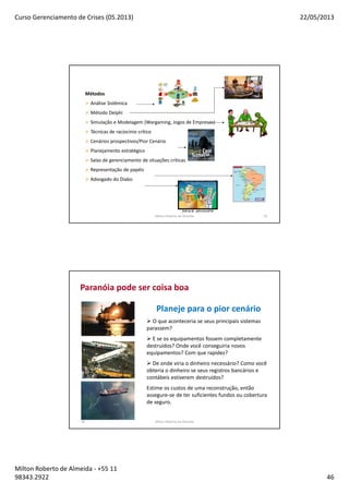 Curso Gerenciamento de Crises (05.2013) 22/05/2013
Milton Roberto de Almeida - +55 11
98343.2922 46
Métodos
Análise Sistêmica
Método Delphi
Simulação e Modelagem (Wargaming, Jogos de Empresas)
Técnicas de raciocínio crítico
Cenários prospectivos/Pior Cenário
Planejamento estratégico
Salas de gerenciamento de situações críticas
Representação de papéis
Advogado do Diabo
Milton Roberto de Almeida 91
92
Paranóia pode ser coisa boa
Planeje para o pior cenário
O que aconteceria se seus principais sistemas
parassem?
E se os equipamentos fossem completamente
destruídos? Onde você conseguiria novos
equipamentos? Com que rapidez?
De onde viria o dinheiro necessário? Como você
obteria o dinheiro se seus registros bancários e
contábeis estiverem destruídos?
Estime os custos de uma reconstrução, então
assegure-se de ter suficientes fundos ou cobertura
de seguro.
Milton Roberto de Almeida
 