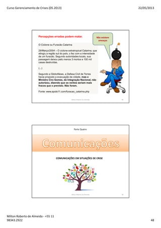 Curso Gerenciamento de Crises (05.2013) 22/05/2013
Milton Roberto de Almeida - +55 11
98343.2922 48
95
O Ciclone ou Furacão Catarina
29/Março/2004 – O ciclone extratropical Catarina, que
atingiu a região sul do país, o fez com a intensidade
de um furacão. Segundo autoridades locais, sua
passagem deixou pelo menos 3 mortos e 100 mil
casas destruídas.
(...)
Segundo a GloboNews, a Defesa Civil de Torres
havia proposto a evacuação da cidade, mas o
Ministro Ciro Gomes, da Integração Nacional, não
autorizou, dizendo que os ventos seriam mais
fracos que o previsto. Não foram.
Fonte: www.apolo11.com/furacao_catarina.php
Não existem
ameaças
Percepções erradas podem matar.
Milton Roberto de Almeida 95
Parte Quatro
Milton Roberto de Almeida 96
COMUNICAÇÕES EM SITUAÇÕES DE CRISE
 