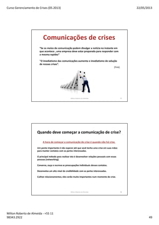 Curso Gerenciamento de Crises (05.2013) 22/05/2013
Milton Roberto de Almeida - +55 11
98343.2922 49
Milton Roberto de Almeida 97
“Se os meios de comunicação podem divulgar a notícia no instante em
que acontece , uma empresa deve estar preparada para responder com
a mesma rapidez“
"O imediatismo das comunicações aumenta o imediatismo de solução
de nossas crises”.
[Fink].
Milton Roberto de Almeida 98
Quando deve começar a comunicação de crise?
A hora de começar a comunicação de crise é quando não há crise.
Um ponto importante é não esperar até que você tenha uma crise em suas mãos
para manter contatos com as partes interessadas.
O principal método para realizar isto é desenvolver relações pessoais com essas
pessoas (networking).
Converse, ouça e escreva as preocupações individuais desses contatos.
Desenvolva um alto nível de credibilidade com as partes interessadas.
Cultive relacionamentos; eles serão muito importantes num momento de crise.
 