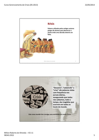 Curso Gerenciamento de Crises (05.2013) 22/05/2013
Milton Roberto de Almeida - +55 11
98343.2922 5
Krisis
Palavra utilizada pelos antigos autores
gregos de dramas para demarcar o
ponto onde uma decisão deveria ser
feita.
Milton Roberto de Almeida 9
Este novo mundo traz consigo uma variedade de novos riscos.
“Desastre”, “catástrofe” e
“crise” são palavras vistas
com frequência nos
jornais diários,
assegurando que todos
nós saibamos, todo o
tempo, das tragédias que
ocorrem em todos os
locais do mundo.
Milton Roberto de Almeida 10
 