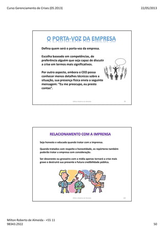 Curso Gerenciamento de Crises (05.2013) 22/05/2013
Milton Roberto de Almeida - +55 11
98343.2922 50
Milton Roberto de Almeida 99
Defina quem será o porta-voz da empresa.
Escolha baseado em competências, de
preferência alguém que seja capaz de discutir
a crise em termos mais significativos.
Por outro aspecto, embora o CEO possa
conhecer menos detalhes técnicos sobre a
situação, sua presença física envia a seguinte
mensagem: “Eu me preocupo, eu presto
contas”.
Milton Roberto de Almeida 100
Seja honesto e educado quando tratar com a imprensa.
Quando tratados com respeito e honestidade, os repórteres também
poderão tratar a empresa com consideração.
Ser desonesto ou grosseiro com a midia apenas tornará a crise mais
grave e destruirá sua presente e futura credibilidade pública.
 