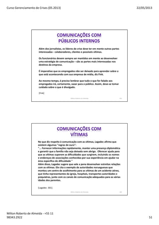 Curso Gerenciamento de Crises (05.2013) 22/05/2013
Milton Roberto de Almeida - +55 11
98343.2922 51
Milton Roberto de Almeida 101
Além dos jornalistas, os líderes de crise deve ter em mente outras partes
interessadas - colaboradores, clientes e possíveis vítimas.
Os funcionários devem sempre ser mantidos em mente ao desenvolver
uma estratégia de comunicação – são as partes mais interessadas nos
destinos da empresa.
É imperativo que os empregados não ser deixado para aprender sobre o
que está acontecendo com sua empresa de mídia, diz Fink.
Ao mesmo tempo, é preciso lembrar que tudo o que for falado aos
empregados irá, certamente, vazar para o público. Assim, deve-se tomar
cuidado sobre o que é divulgado.
[Fink]
Milton Roberto de Almeida 102
No que diz respeito à comunicação com as vítimas, Lagadec afirma que
existem algumas "regras de ouro":
"... Fornecer informações rapidamente, manter uma presença diplomática
e garantir que a família não seja deixada sem abrigo. Oferecer ajuda para
que as vítimas superem as dificuldades que surgirem, incluindo os nomes
e endereços de associações conhecidas por sua experiência em ajudar na
área específica de dificuldade "
Além disso, Lagadec sugere que vale a pena desenvolver estreitas relações
com as vítimas. Ele cita o exemplo de autoridades norueguesas que
montou um centro de acolhimento para as vítimas de um acidente aéreo,
que tinha representantes da igreja, hospitais, transportes autoridades e
psiquiatras, junto com os canais de comunicação adequados para as várias
idades dos parentes.
[Lagadec: 301].
 