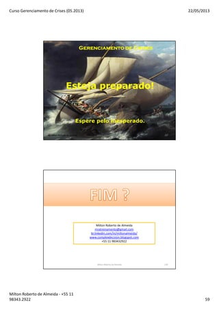 Curso Gerenciamento de Crises (05.2013) 22/05/2013
Milton Roberto de Almeida - +55 11
98343.2922 59
117
Gerenciamento de CrisesGerenciamento de CrisesGerenciamento de CrisesGerenciamento de Crises
Esteja preparado!
Espere pelo inesperado.
By Milton Roberto de Almeida Milton Roberto de Almeida 117
Milton Roberto de Almeida 118
Milton Roberto de Almeida
mratreinamento@gmail.com
br.linkedin.com/in/miltonalmeida/
www.complexdecision.blogspot.com
+55 11 983432922
 