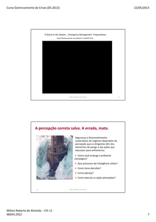 Curso Gerenciamento de Crises (05.2013) 22/05/2013
Milton Roberto de Almeida - +55 11
98343.2922 7
Milton Roberto de Almeida 13
A Shock to the System....Emergency Management Preparedness
http://www.youtube.com/watch?v=LHkZf5FTniQ
14
Como você enxerga o ambiente
estratégico?
Que processos de Inteligência utiliza?
Como toma decisões?
Como planeja?
Como executa as ações planejadas?
Segurança e Desenvolvimento
sustentáveis de negócios dependem da
percepção que os dirigentes têm dos
elementos de perigo e das ações que
executam para enfrentá-los.
A percepção correta salva. A errada, mata.
Milton Roberto de Almeida
 