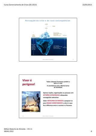 Curso Gerenciamento de Crises (05.2013) 22/05/2013
Milton Roberto de Almeida - +55 11
98343.2922 8
Milton Roberto de Almeida 15
16
Apenas nações, organizações ou pessoas com
APTIDÕES ESTRATÉGICAS adequadas
conseguirão sobreviver.
Saber ANTECIPAR OS PERIGOS e preparar-se
para REAGIR CORRETAMENTE a eles é o que
faz a diferença entre o sucesso e o fracasso.
Todos sistemas humanos contém o
bem e o mal.
A convivência com a Morte torna-
se inevitável.
Viver é
perigoso!
Milton Roberto de Almeida
 