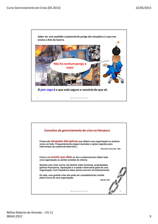 Curso Gerenciamento de Crises (05.2013) 22/05/2013
Milton Roberto de Almeida - +55 11
98343.2922 9
17
Saber ver com exatidão o potencial de perigo das situações é o que nos
ensina a Arte da Guerra.
O pior cego é o que está seguro e convicto de que vê.
Não há nenhum perigo à
vista!
Milton Roberto de Almeida
18
Conceitos de gerenciamento de crise na literatura
Crises são situações disruptivas que afetam uma organização ou sistema
como um todo. Frequentemente exigem decisões e ações urgentes para
interromper seu potencial destrutivo...
Pauchant & Douville, 1992
Crise é um evento que afeta ou tem o potencial para afetar toda
uma organização ou partes isoladas da mesma.
Quando uma crise ocorre, ela destrói vidas humanas, propriedades,
ganhos financeiros, reputações e a saúde e bem-estar geral de uma
organização. Com frequência estes danos ocorrem simultaneamente.
Ou seja, uma grande crise não pode ser completamente contida
pelos muros de uma organização.
Mitroff, 2001
Milton Roberto de Almeida 18
 