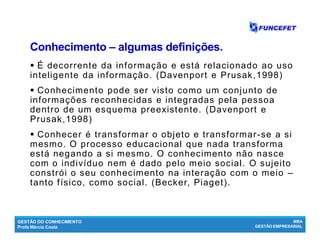 GESTÃO DO CONHECIMENTO
Profa Márcia Costa
MBA
GESTÃO EMPRESARIAL
ConhecimentoConhecimento –– algumas definições.algumas definições.
 É decorrente da informação e está relacionado ao uso
inteligente da informação. (Davenport e Prusak,1998)
 Conhecimento pode ser visto como um conjunto de
informações reconhecidas e integradas pela pessoa
dentro de um esquema preexistente. (Davenport e
Prusak,1998)
 Conhecer é transformar o objeto e transformar-se a si
mesmo. O processo educacional que nada transforma
está negando a si mesmo. O conhecimento não nasce
com o indivíduo nem é dado pelo meio social. O sujeito
constrói o seu conhecimento na interação com o meio –
tanto físico, como social. (Becker, Piaget).
 