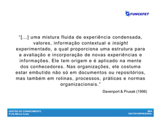 GESTÃO DO CONHECIMENTO
Profa Márcia Costa
MBA
GESTÃO EMPRESARIAL
“[...] uma mistura fluida de experiência condensada,
valores, informação contextual e insight
experimentado, a qual proporciona uma estrutura para
a avaliação e incorporação de novas experiências e
informações. Ele tem origem e é aplicado na mente
dos conhecedores. Nas organizações, ele costuma
estar embutido não só em documentos ou repositórios,
mas também em rotinas, processos, práticas e normas
organizacionais.”
Davenport & Prusak (1998)
 