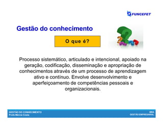 GESTÃO DO CONHECIMENTO
Profa Márcia Costa
MBA
GESTÃO EMPRESARIAL
Gestão do conhecimentoGestão do conhecimento
O que é?
Processo sistemático, articulado e intencional, apoiado na
geração, codificação, disseminação e apropriação de
conhecimentos através de um processo de aprendizagem
ativo e contínuo. Envolve desenvolvimento e
aperfeiçoamento de competências pessoais e
organizacionais.
 