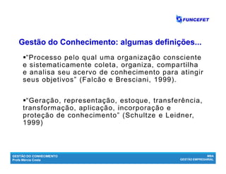GESTÃO DO CONHECIMENTO
Profa Márcia Costa
MBA
GESTÃO EMPRESARIAL
“Processo pelo qual uma organização consciente
e sistematicamente coleta, organiza, compartilha
e analisa seu acervo de conhecimento para atingir
seus objetivos” (Falcão e Bresciani, 1999).
“Geração, representação, estoque, transferência,
transformação, aplicação, incorporação e
proteção de conhecimento” (Schultze e Leidner,
1999)
Gestão do Conhecimento: algumasGestão do Conhecimento: algumas definições...definições...
 