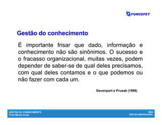 GESTÃO DO CONHECIMENTO
Profa Márcia Costa
MBA
GESTÃO EMPRESARIAL
É importante frisar que dado, informação e
conhecimento não são sinônimos. O sucesso e
o fracasso organizacional, muitas vezes, podem
depender de saber-se de qual deles precisamos,
com qual deles contamos e o que podemos ou
não fazer com cada um.
Davenport e Prusak (1998)
Gestão do conhecimentoGestão do conhecimento
 
