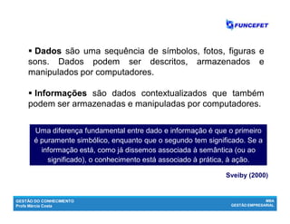 GESTÃO DO CONHECIMENTO
Profa Márcia Costa
MBA
GESTÃO EMPRESARIAL
 DadosDados são uma sequência de símbolos, fotos, figuras e
sons. Dados podem ser descritos, armazenados e
manipulados por computadores.
 IInformaçõesnformações são dados contextualizados que também
podem ser armazenadas e manipuladas por computadores.
Sveiby (2000)
Uma diferença fundamental entre dado e informação é que o primeiro
é puramente simbólico, enquanto que o segundo tem significado. Se a
informação está, como já dissemos associada à semântica (ou ao
significado), o conhecimento está associado à prática, à ação.
 