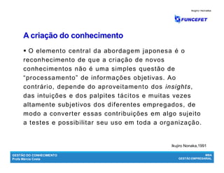 GESTÃO DO CONHECIMENTO
Profa Márcia Costa
MBA
GESTÃO EMPRESARIAL
A criação do conhecimentoA criação do conhecimento
 O elemento central da abordagem japonesa é o
reconhecimento de que a criação de novos
conhecimentos não é uma simples questão de
“processamento” de informações objetivas. Ao
contrário, depende do aproveitamento dos insights,
das intuições e dos palpites tácitos e muitas vezes
altamente subjetivos dos diferentes empregados, de
modo a converter essas contribuições em algo sujeito
a testes e possibilitar seu uso em toda a organização.
Ikujiro NonakaIkujiro Nonaka
Ikujiro Nonaka,1991
 