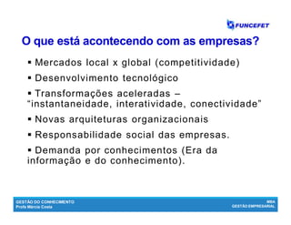 GESTÃO DO CONHECIMENTO
Profa Márcia Costa
MBA
GESTÃO EMPRESARIAL
O que está acontecendo com as empresas?O que está acontecendo com as empresas?
 Mercados local x global (competitividade)
 Desenvolvimento tecnológico
 Transformações aceleradas –
“instantaneidade, interatividade, conectividade”
 Novas arquiteturas organizacionais
 Responsabilidade social das empresas.
 Demanda por conhecimentos (Era da
informação e do conhecimento).
 