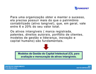 GESTÃO DO CONHECIMENTO
Profa Márcia Costa
MBA
GESTÃO EMPRESARIAL
Capital intelectual - CI
Para uma organização obter e manter o sucesso,
ela precisa possuir mais do que o patrimônio
contabilizado (ativo tangível), que, em geral, vale
entre 6 e 20% do seu valor total.
Os ativos intangíveis ( marca registrada,
patentes, direitos autorais, portfólio de clientes,
modelos de gestão e liderança, inovação e
capital humano) são fundamentais.
Modelos de Gestão do Capital Intelectual (CI), para
avaliação e mensuração de ativos intangíveis.
 