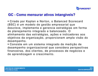 GESTÃO DO CONHECIMENTO
Profa Márcia Costa
MBA
GESTÃO EMPRESARIAL
 Criado por Kaplan e Norton, o Balanced Scorecard
(BSC) é um modelo de gestão empresarial que
descreve, implementa e gerencia estratégias em forma
de planejamento integrado e balanceado. O
alinhamento das estratégias, ações e indicadores aos
objetivos da organização, proporcionam ampla visão do
desempenho.
 Consiste em um sistema integrado de medição de
desempenho organizacional que considera perspectivas
financeiras, dos clientes, de processos de negócios e
de aprendizagem e crescimento.
GCGC -- Como mensurar ativos intangíveis?Como mensurar ativos intangíveis?
 
