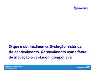 GESTÃO DO CONHECIMENTO
Profa Márcia Costa
MBA
GESTÃO EMPRESARIAL
O que é conhecimento. Evolução históricaO que é conhecimento. Evolução histórica
do conhecimento.do conhecimento. Conhecimento como fonteConhecimento como fonte
de inovação e vantagem competitiva.de inovação e vantagem competitiva.
 