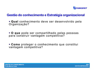 GESTÃO DO CONHECIMENTO
Profa Márcia Costa
MBA
GESTÃO EMPRESARIAL
Gestão do conhecimento e Estratégia organizacionalGestão do conhecimento e Estratégia organizacional
 QualQual conhecimento deve ser desenvolvido pela
Organização?
 O queO que pode ser compartilhado pelas pessoas
para construir vantagem competitiva?
 ComoComo proteger o conhecimento que constitui
vantagem competitiva?
 