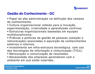 GESTÃO DO CONHECIMENTO
Profa Márcia Costa
MBA
GESTÃO EMPRESARIAL
Gestão do ConhecimentoGestão do Conhecimento -- GCGC
 Papel da alta administração na definição dos campos
de conhecimento;
 Cultura organizacional voltada para à inovação,
experimentação, criatividade e aprendizado contínuo;
 Estruturas organizacionais baseadas em equipes
multidisciplinares;
 Práticas e políticas de gestão de pessoas (seleção e
remuneração) associadas à aquisição de conhecimentos
externos e internos;
 Investimento em infra-estrutura tecnológica, com uso
das tecnologias da informação e comunicação (TICs);
 Mensuração e comunicação de resultados.
 Necessidade das empresas aprenderem com o
ambiente em que estão inseridas.
 