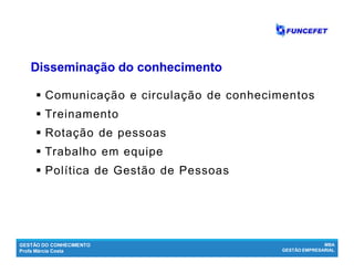 GESTÃO DO CONHECIMENTO
Profa Márcia Costa
MBA
GESTÃO EMPRESARIAL
 Comunicação e circulação de conhecimentos
 Treinamento
 Rotação de pessoas
 Trabalho em equipe
 Política de Gestão de Pessoas
Disseminação do conhecimentoDisseminação do conhecimento
 