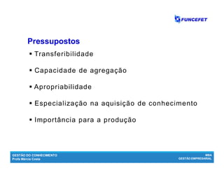 GESTÃO DO CONHECIMENTO
Profa Márcia Costa
MBA
GESTÃO EMPRESARIAL
 Transferibilidade
 Capacidade de agregação
 Apropriabilidade
 Especialização na aquisição de conhecimento
 Importância para a produção
PressupostosPressupostos
 