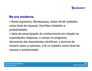 GESTÃO DO CONHECIMENTO
Profa Márcia Costa
MBA
GESTÃO EMPRESARIAL
 Santo Agostinho, Montesquieu, Adam Smith (trabalho
como fonte de riqueza), Karl Marx (trabalho e
produtividade).
 Ideia de emancipação do conhecimento em relação às
superstições religiosas, a crença no progresso
decorrente das descobertas científicas, o domínio do
homem sobre a natureza, a fé no trabalho como fonte de
riqueza e produtividade.
NaNa era modernaera moderna
 