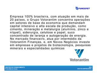 GESTÃO DO CONHECIMENTO
Profa Márcia Costa
MBA
GESTÃO EMPRESARIAL
Empresa 100% brasileira, com atuação em mais de
20 países, o Grupo Votorantim concentra operações
em setores de base da economia que demandam
capital intensivo e alta escala de produção, como
cimento, mineração e metalurgia (alumínio, zinco e
níquel), siderurgia, celulose e papel, suco
concentrado de laranja e autogeração de energia.
No mercado financeiro, atua por intermédio da
Votorantim Finanças, e, em Novos Negócios investe
em empresas e projetos de biotecnologia, pesquisas
minerais e especialidades químicas
 