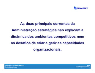 GESTÃO DO CONHECIMENTO
Profa Márcia Costa
MBA
GESTÃO EMPRESARIAL
As duas principais correntes da
Administração estratégica não explicam a
dinâmica dos ambientes competitivos nem
os desafios de criar e gerir as capacidades
organizacionais.
 
