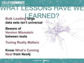 SAN FRANCISCO | 10.22.2014 
WHAT LESSONS HAVE WE 
LEARNED? Bulk Loading large 
data sets isn’t universal 
Beware of 
Version Mismatch 
between tools 
Tuning Really Matters 
Know What’s Coming 
Next from Neo4j 
powered by 
 