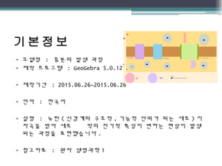 • 모델명 : 흥분의 발생 과정
• 제작 프로그램 : GeoGebra 5.0.127.0
• 제작기간 : 2015.06.26~2015.06.26
• 언어 : 한국어
• 설명 : 뉴런 ( 신경계의 구조적 , 기능적 단위가 되는 세포 ) 이
자극을 받아 세포 막의 전기적 특성이 변하는 현상이 발생
되는 과정을 표현했습니다 .
• 참고자료 : 완자 생명과학 1
 