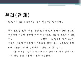 • Na 통로는 Na 이 K 통로는 K 이 이동하는 통로이다 .
• 이온 통로를 통해 과 은 각각 농도가 높은 쪽에서 낮은 쪽으로
이동하게 되는데 확산에 의한 이동이므로 ATP 가 소모되지 않는
다 . 뉴런에서 Na 통로를 통한 Na 의
이동은 세포의 바깥쪽에서 안쪽으로 일어나고 , K 통로를 통한
K 의 이동은 세포의 안쪽에서 바깥쪽으로 일어난다 .
이온 통로는 전기적 상태에 따라 열리기도 하고 닫히기도
하여 막을 통한 이온의 이동이 조절된다 .
 