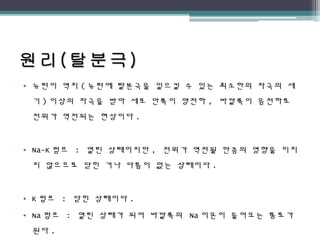 • 뉴런이 역치 ( 뉴런에 탈분극을 일으킬 수 있는 최소한의 자극의 세
기 ) 이상의 자극을 받아 세포 안쪽이 양전하 , 바깥쪽이 음전하로
전위가 역전되는 현상이다 .
• Na-K 펌프 : 열린 상태이지만 , 전위가 역전될 만큼의 영향을 미치
지 않으므로 닫힌 거나 다름이 없는 상태이다 .
• K 펌프 : 닫힌 상태이다 .
• Na 펌프 : 열린 상태가 되어 바깥쪽의 Na 이온이 들어오는 통로가
된다 .
 