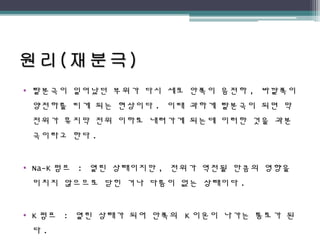 • 탈분극이 일어났던 부위가 다시 세포 안쪽이 음전하 , 바깥쪽이
양전하를 띠게 되는 현상이다 . 이때 과하게 탈분극이 되면 막
전위가 휴지막 전위 이하로 내려가게 되는데 이러한 것을 과분
극이라고 한다 .
• Na-K 펌프 : 열린 상태이지만 , 전위가 역전될 만큼의 영향을
미치지 않으므로 닫힌 거나 다름이 없는 상태이다 .
• K 펌프 : 열린 상태가 되어 안쪽의 K 이온이 나가는 통로가 된
다 .
 