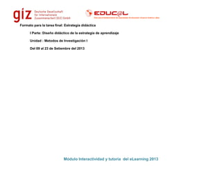 Formato para la tarea final: Estrategia didáctica
I Parte: Diseño didáctico de la estrategia de aprendizaje
Unidad : Metodos de Investigación I
Del 09 al 23 de Setiembre del 2013
Módulo Interactividad y tutoría del eLearning 2013
 