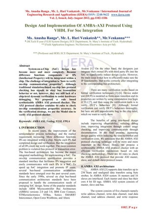 Ms. Anusha Ranga , Mr. L. Hari Venkatesh , Mr.Venkanna / International Journal of
       Engineering Research and Applications (IJERA) ISSN: 2248-9622 www.ijera.com
                        Vol. 2, Issue4, July-August 2012, pp.1102-1106

     Design And Implementation Of AMBA-AXI Protocol Using
                   VHDL For Soc Integration
       Ms. Anusha Ranga*, Mr. L. Hari Venkatesh**, Mr.Venkanna***
     * (M.Tech II year (VLSI System Design), ECE Department, St. Mary’s Institute of Tech. Hyderabad)
                    ** (Field Application Engineer, Nu Horizons Electronics Asia pvt ltd)


             *** (Professor and HOD, ECE Department, St. Mary’s Institute of Tech., Hyderabad)



Abstract
         System-on-a-Chip (SoC) design has                Avalon [1]. On the other hand, the designers just
become more and more complexly. Because                   integrate their owned IPs with third party IPs into the
difference functions components or IPs                    SoC to significantly reduce design cycles. However,
(Intellectual Property) will be integrated within a       the main issue is that how to efficiently make sure the
chip. The challenge of integration is “how to verify      IP functionality, that works correctly after integrating
on-chip communication properties”. Although               to the corresponding bus architecture.
traditional simulation-based on-chip bus protocol
checking bus signals to obey bus transaction                        There are many verification works based on
behavior or not, however, they are still lack of a        formal verification techniques [2]-[6]. Device under
chip-level dynamic verification to assist hardware        test (DUT) is modeled as finite-state transition and its
debugging. We proposed a rule based                       properties are written by using computation tree logic
synthesizable AMBA AXI protocol checker. The              (CTL) [7], and then using the verification tools is to
AXI protocol checker contains 44 rules to check           verify DUT’s behaviors [8]. Although formal
on-chip communication properties accuracy. In             verification can verify DUT’s behaviors thoroughly,
the verification strategy, we use the Model sim to        but here are still unpredictable bug in the chip level,
verify AXI protocol checker.                              which we want to verify them.

Keywords: AMBA AXI, Verilog, VLSI, FPGA                             The benefits of using rule-based design
                                                          include improving observability, reducing debug
I. INTRODUCTION                                           time, improving integration through correct usage
          In recent years, the improvement of the         checking, and improving communication through
semiconductor process technology and the market           documentation. In the final purpose, increasing
requirement increasing. More difference functions         design quality while reducing the time-to-market and
IPs are integrated within a chip. Maybe each IPs had      verification costs. We anticipate that the AMBA AXI
completed design and verification. But the integration    protocol checking technique will be more and more
of all IPs could not work together. The more common       important in the future. Hence, we propose a
problem is violation bus protocol or transaction error.   synthesizable AMBA AXI protocol checker with an
The bus-based architecture has become the major           efficient verification mechanism based on rule
integrated methodology for implementing a SoC. The        checking methodology. There are 44 rules to check
on-chip communication specification provides a            the AMBA AXI protocol that provide AXI master,
standard interface that facilitates IPs integration and   slave, and default slave protocol issues.
easily communicates with each IPs in a SoC. To
speed up SoC integration and promote IP reuse,            II.AMBA AXI architecture
several bus-based communication architecture                       AMBA AXI [3] supports data transfers up to
standards have emerged over the past several years.       256 beats and unaligned data transfers using byte
Since the early 1990s, several on chip bus-based          strobes. In AMBA AXI4 system 16 masters and 16
communication architecture standards have been            slaves are interfaced. Each master and slave has their
proposed to handle the communication needs of             own 4 bit ID tags. AMBA AXI system consists of
emerging SoC design. Some of the popular standards        master, slave and bus.
include ARM Microcontroller Bus Architecture
(AMBA) versions 2.0 and 3.0, IBM Core Connect,                    The system consists of five channels namely
STMicroelectronics STBus, Sonics SMARRT                   write address channel, write data channel, read data
Interconnect, Open Cores Wishbone, and Altera             channel, read address channel, and write response


                                                                                                 1102 | P a g e
 